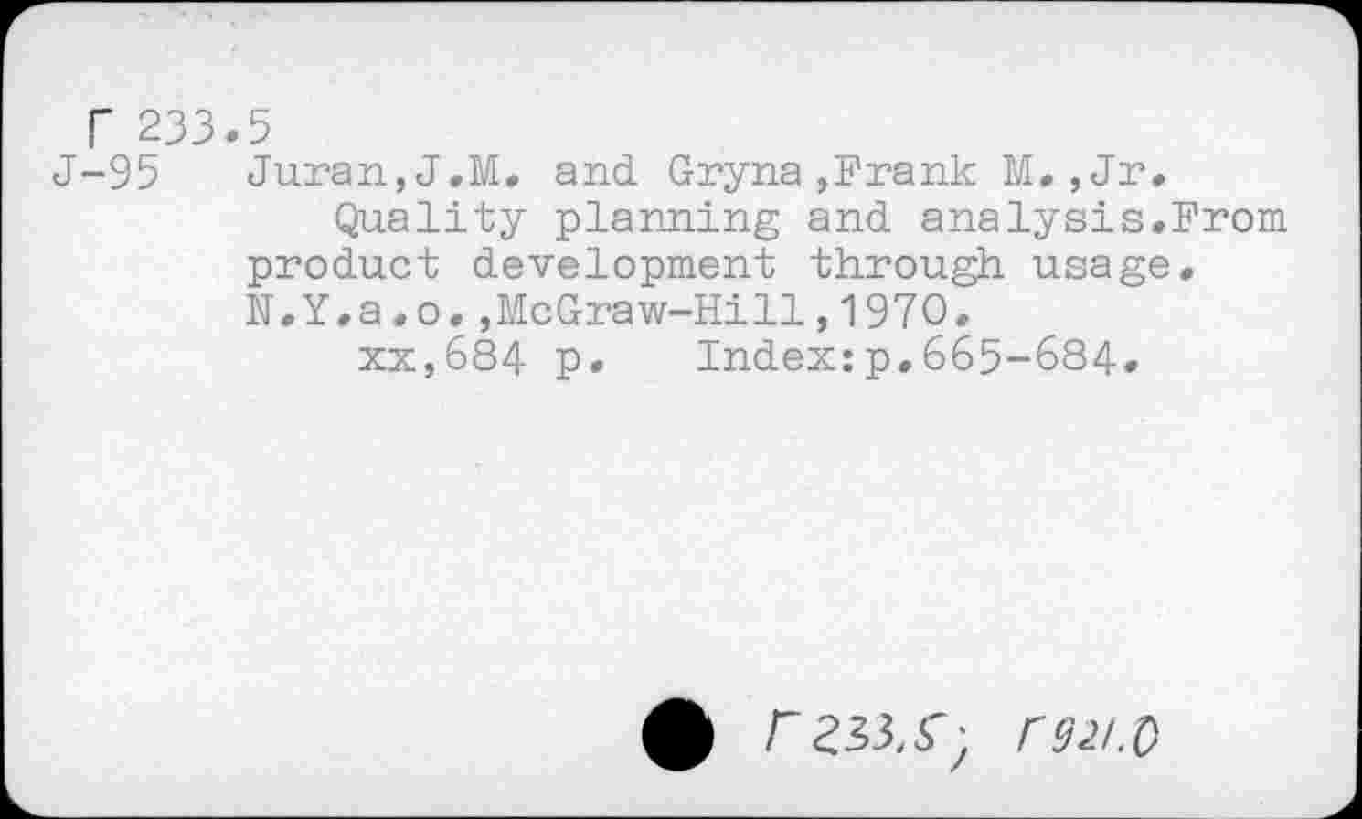 ﻿Г 233.5
J-95 Juran,J.M. and Gryna,Frank M., Jr.
Quality planning and analysis.From product development through usage. N.Y.a.o.,McGraw-Hill,1970.
xx,684 p. Index:p.665-684.